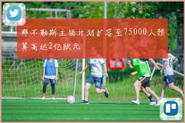 那不勒斯主场计划扩容至75000人预算高达2亿欧元