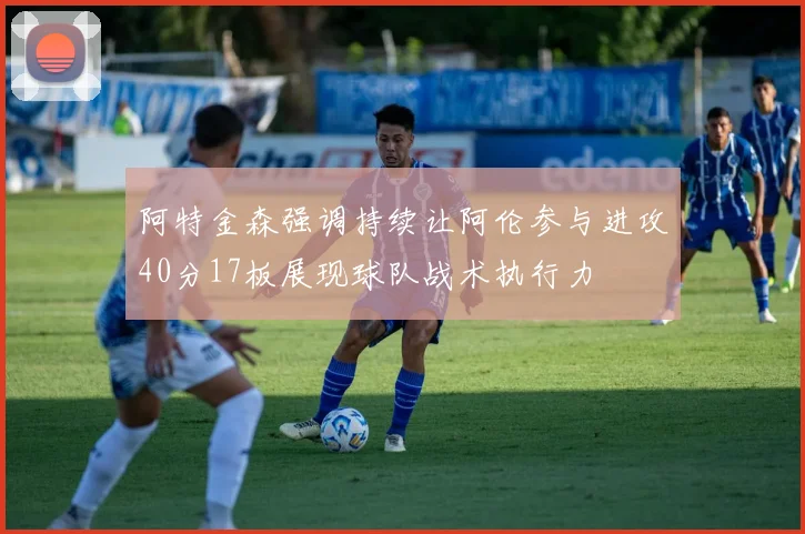 阿特金森强调持续让阿伦参与进攻40分17板展现球队战术执行力