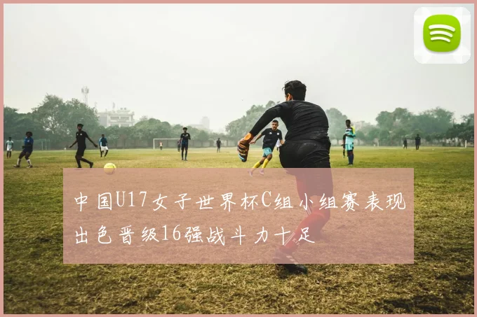中国U17女子世界杯C组小组赛表现出色晋级16强战斗力十足