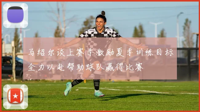 马绍尔谈上赛季激励夏季训练目标全力以赴帮助球队赢得比赛