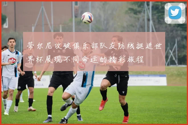 蒂尔尼攻破俱乐部队友防线挺进世界杯展现不同命运的精彩旅程