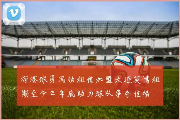 海港球员冯劲租借加盟大连英博租期至今年年底助力球队争夺佳绩