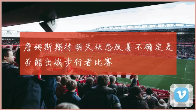 詹姆斯期待明天状态改善不确定是否能出战步行者比赛