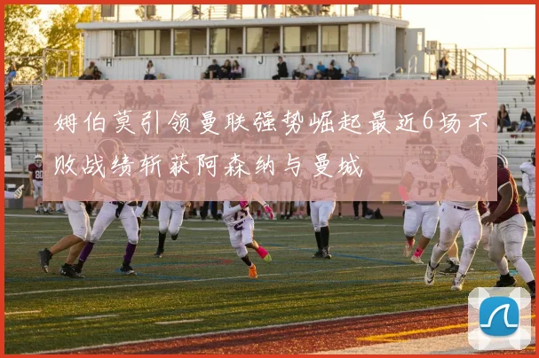 姆伯莫引领曼联强势崛起最近6场不败战绩斩获阿森纳与曼城