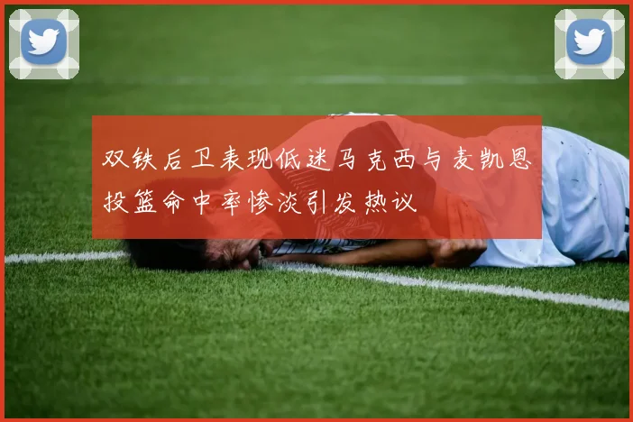双铁后卫表现低迷马克西与麦凯恩投篮命中率惨淡引发热议