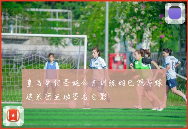 皇马举行圣诞公开训练姆巴佩与球迷亲密互动签名合影