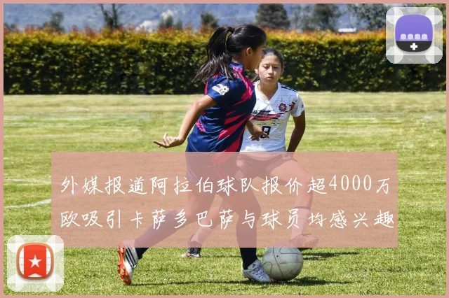 外媒报道阿拉伯球队报价超4000万欧吸引卡萨多巴萨与球员均感兴趣