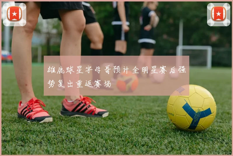 雄鹿球星字母哥预计全明星赛后强势复出重返赛场