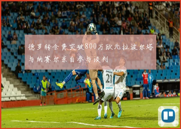 德罗转会费突破800万欧元拉波尔塔与纳赛尔亲自参与谈判