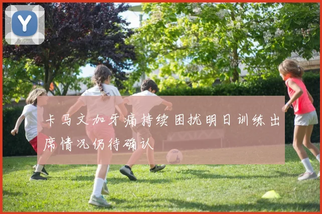 卡马文加牙痛持续困扰明日训练出席情况仍待确认