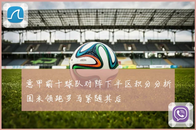 意甲前十球队对阵下半区积分分析国米领跑罗马紧随其后