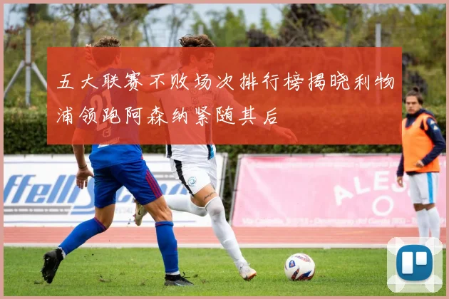 五大联赛不败场次排行榜揭晓利物浦领跑阿森纳紧随其后