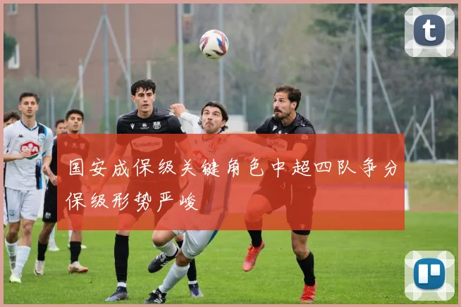 国安成保级关键角色中超四队争分保级形势严峻
