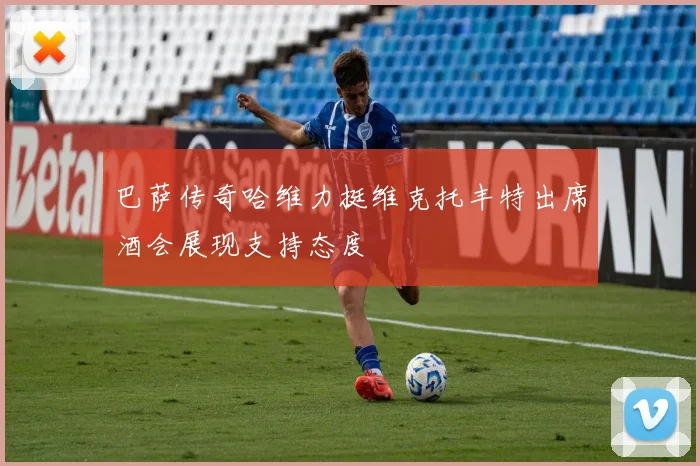 巴萨传奇哈维力挺维克托丰特出席酒会展现支持态度