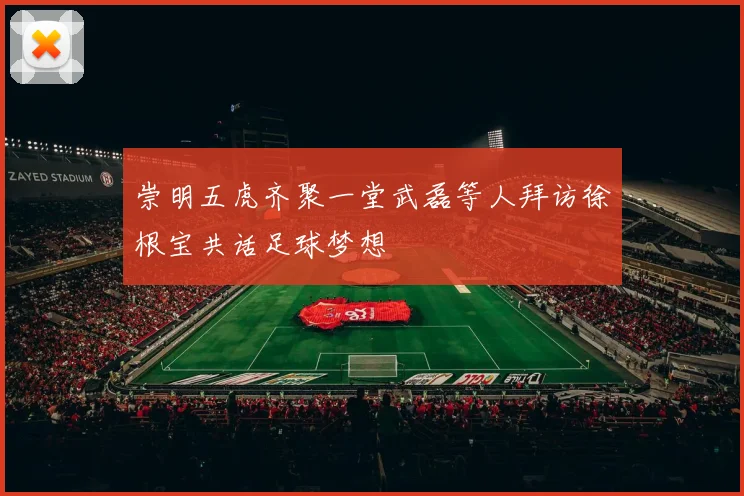 崇明五虎齐聚一堂武磊等人拜访徐根宝共话足球梦想