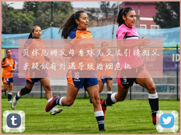 贝林厄姆父母看球无交流引猜测父亲疑似有外遇导致婚姻危机