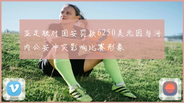 亚足联对国安罚款6250美元因与河内公安冲突影响比赛形象