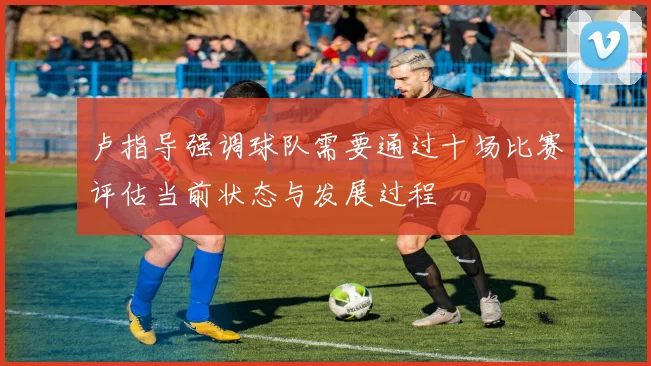 卢指导强调球队需要通过十场比赛评估当前状态与发展过程