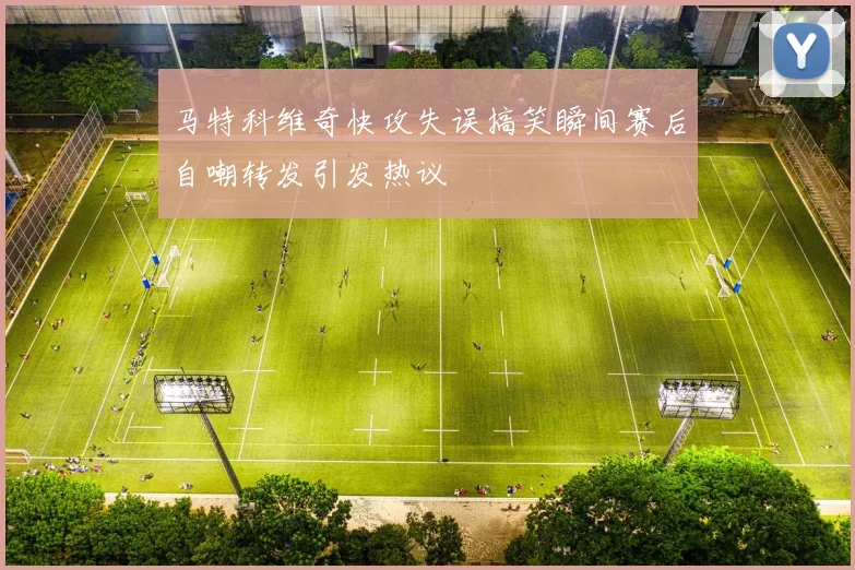 马特科维奇快攻失误搞笑瞬间赛后自嘲转发引发热议