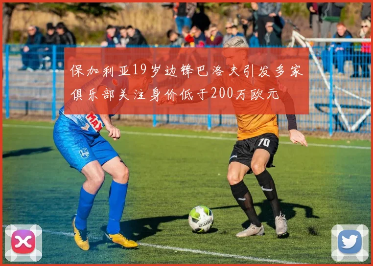 保加利亚19岁边锋巴洛夫引发多家俱乐部关注身价低于200万欧元