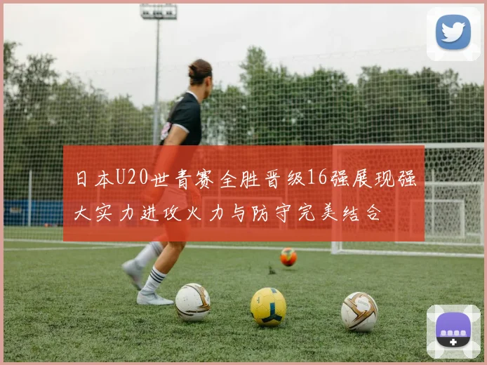 日本U20世青赛全胜晋级16强展现强大实力进攻火力与防守完美结合