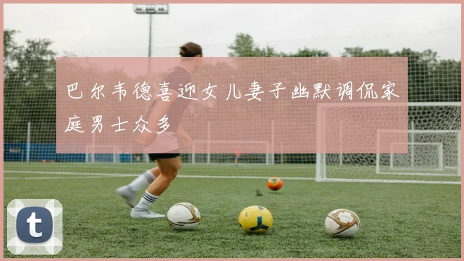 巴尔韦德喜迎女儿妻子幽默调侃家庭男士众多