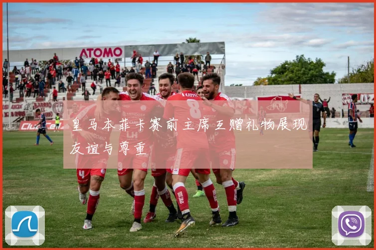 皇马本菲卡赛前主席互赠礼物展现友谊与尊重