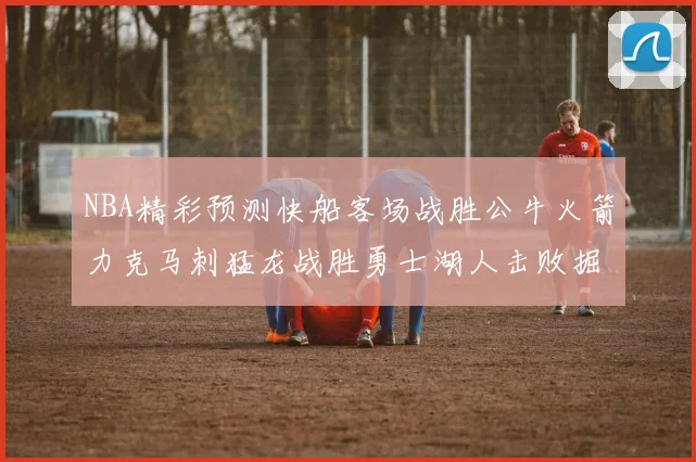 NBA精彩预测快船客场战胜公牛火箭力克马刺猛龙战胜勇士湖人击败掘金
